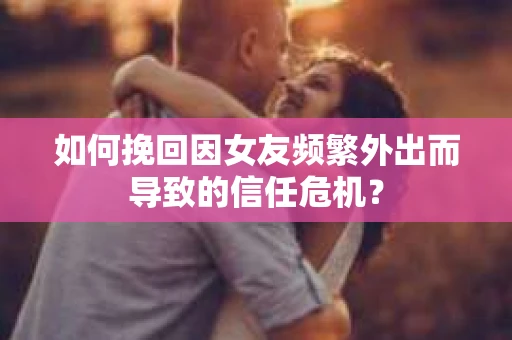 如何挽回因女友频繁外出而导致的信任危机？