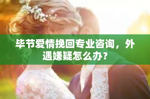 毕节爱情挽回专业咨询，外遇嫌疑怎么办？