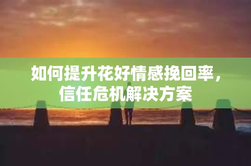 如何提升花好情感挽回率，信任危机解决方案