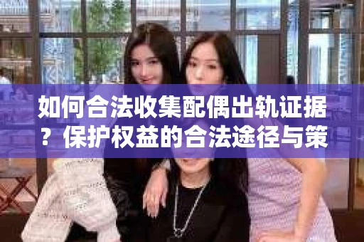 如何合法收集配偶出轨证据？保护权益的合法途径与策略