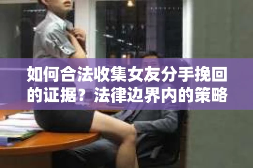 如何合法收集女友分手挽回的证据？法律边界内的策略与技巧