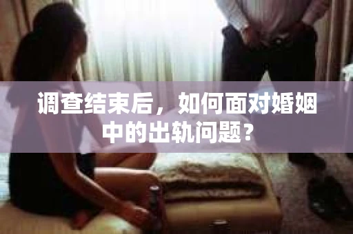 调查结束后，如何面对婚姻中的出轨问题？