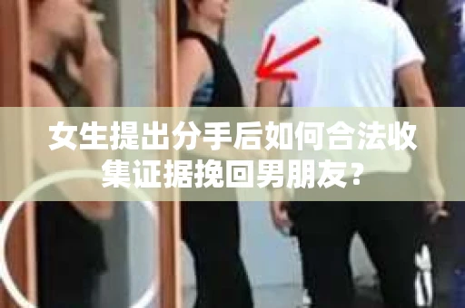 女生提出分手后如何合法收集证据挽回男朋友？