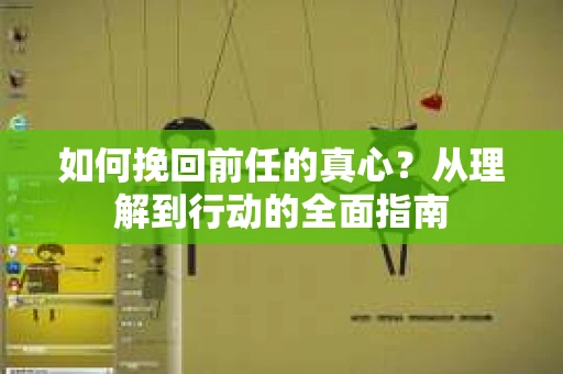 如何挽回前任的真心？从理解到行动的全面指南