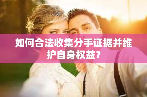 如何合法收集分手证据并维护自身权益？