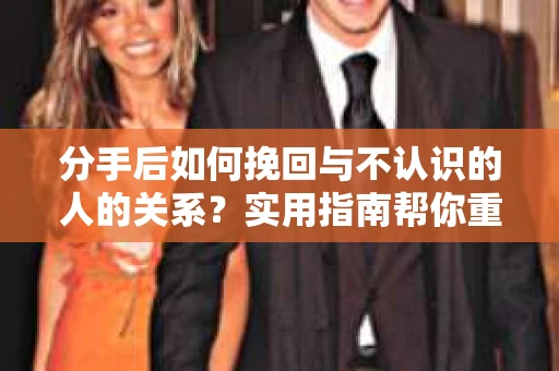 分手后如何挽回与不认识的人的关系？实用指南帮你重拾失去的联结