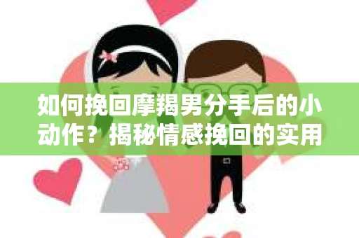 如何挽回摩羯男分手后的小动作？揭秘情感挽回的实用策略