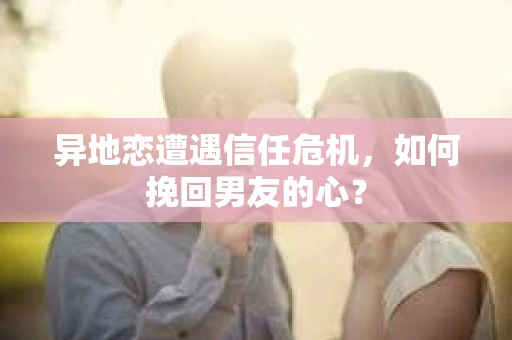 异地恋遭遇信任危机，如何挽回男友的心？