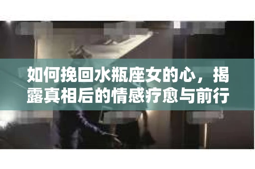 如何挽回水瓶座女的心，揭露真相后的情感疗愈与前行计划