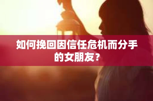 如何挽回因信任危机而分手的女朋友？