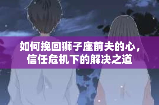 如何挽回狮子座前夫的心,信任危机下的解决之道 如何挽回狮子座前夫的心,信任危机下的解决之道