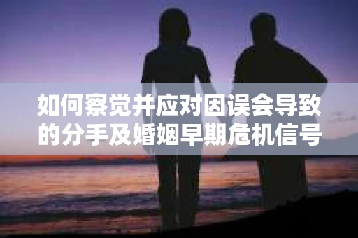 如何察觉并应对因误会导致的分手及婚姻早期危机信号？
