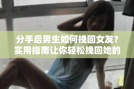 分手后男生如何挽回女友？实用指南让你轻松挽回她的心