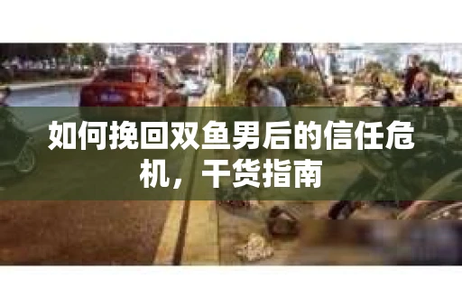 如何挽回双鱼男后的信任危机，干货指南