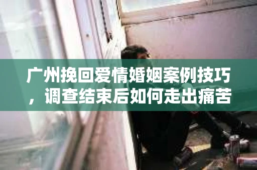 广州挽回爱情婚姻案例技巧，调查结束后如何走出痛苦并做出明智决策？