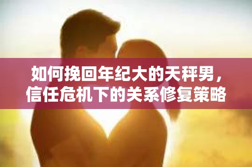 如何挽回年纪大的天秤男，信任危机下的关系修复策略