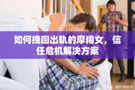 如何挽回出轨的摩羯女，信任危机解决方案