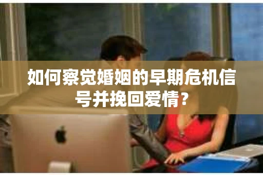 如何察觉婚姻的早期危机信号并挽回爱情？