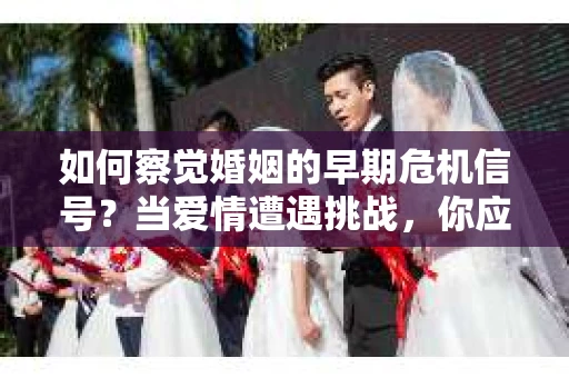 如何察觉婚姻的早期危机信号？当爱情遭遇挑战，你应该怎么办？