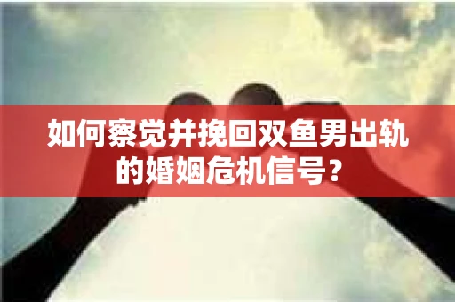 如何察觉并挽回双鱼男出轨的婚姻危机信号？