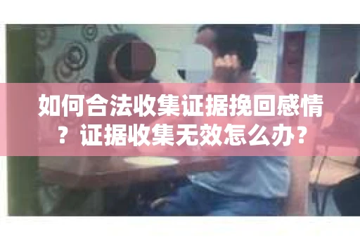 如何合法收集证据挽回感情？证据收集无效怎么办？