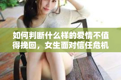 如何判断什么样的爱情不值得挽回，女生面对信任危机怎么办？