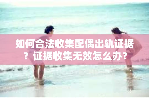 如何合法收集配偶出轨证据？证据收集无效怎么办？
