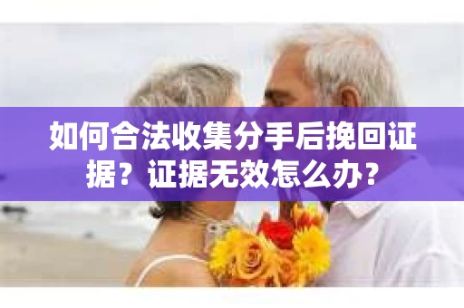 如何合法收集分手后挽回证据？证据无效怎么办？