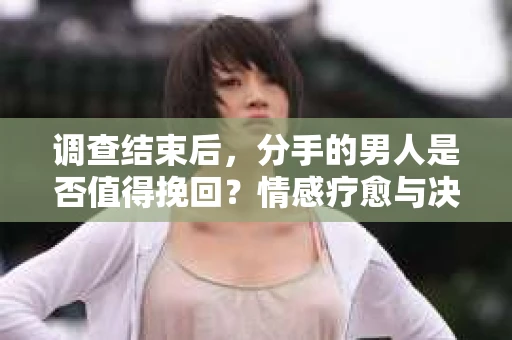 调查结束后，分手的男人是否值得挽回？情感疗愈与决策之路