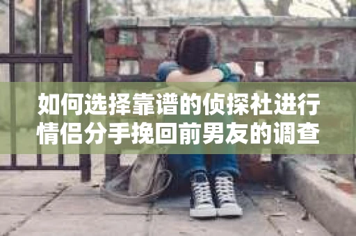 如何选择靠谱的侦探社进行情侣分手挽回前男友的调查？