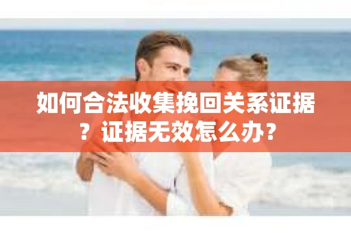 如何合法收集挽回关系证据？证据无效怎么办？