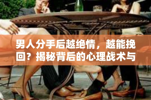 男人分手后越绝情，越能挽回？揭秘背后的心理战术与实际操作