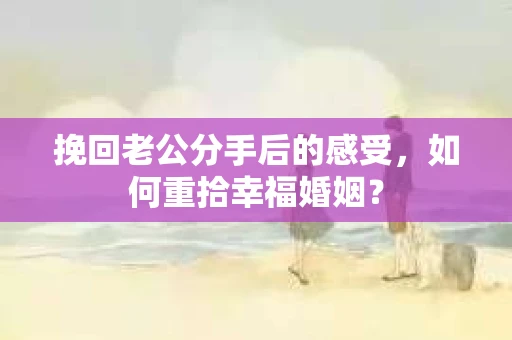 挽回老公分手后的感受，如何重拾幸福婚姻？