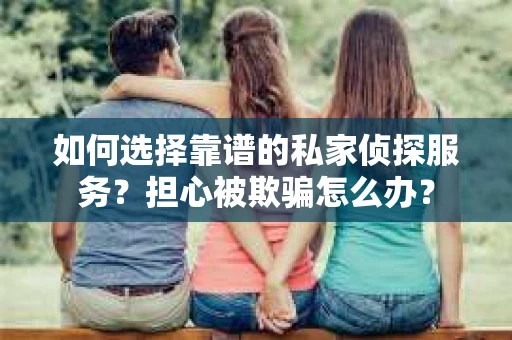 如何选择靠谱的私家侦探服务？担心被欺骗怎么办？