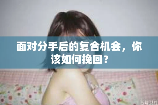 面对分手后的复合机会，你该如何挽回？