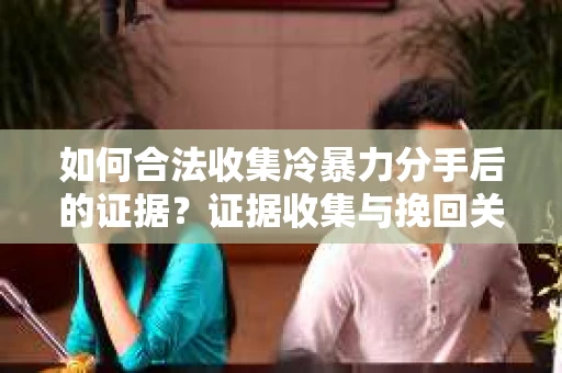 如何合法收集冷暴力分手后的证据？证据收集与挽回关系怎么办？