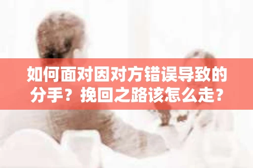 如何面对因对方错误导致的分手？挽回之路该怎么走？