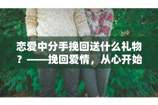 恋爱中分手挽回送什么礼物？——挽回爱情，从心开始