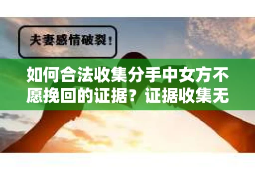 如何合法收集分手中女方不愿挽回的证据？证据收集无效怎么办？
