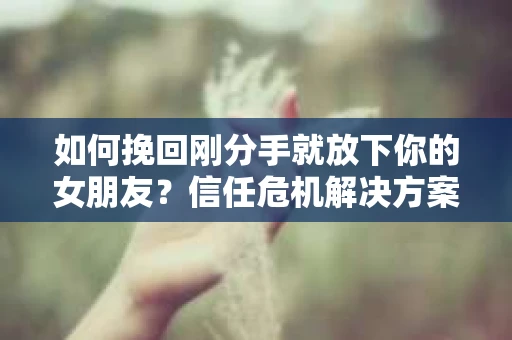 如何挽回刚分手就放下你的女朋友？信任危机解决方案