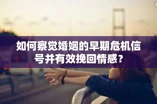 如何察觉婚姻的早期危机信号并有效挽回情感？