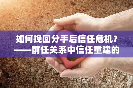 如何挽回分手后信任危机？——前任关系中信任重建的实用指南