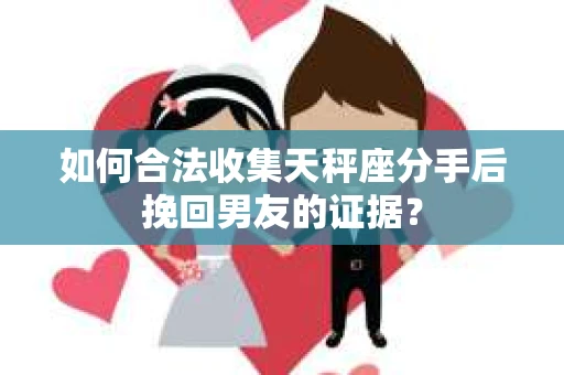 如何合法收集天秤座分手后挽回男友的证据？
