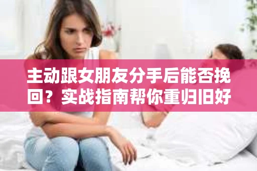 主动跟女朋友分手后能否挽回？实战指南帮你重归旧好