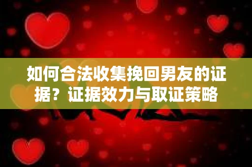 如何合法收集挽回男友的证据？证据效力与取证策略