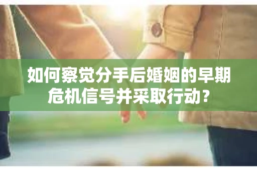 如何察觉分手后婚姻的早期危机信号并采取行动？