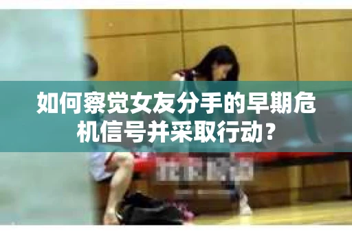 如何察觉女友分手的早期危机信号并采取行动？