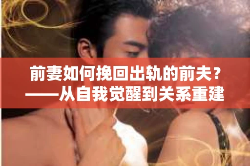 前妻如何挽回出轨的前夫？——从自我觉醒到关系重建的全面指南