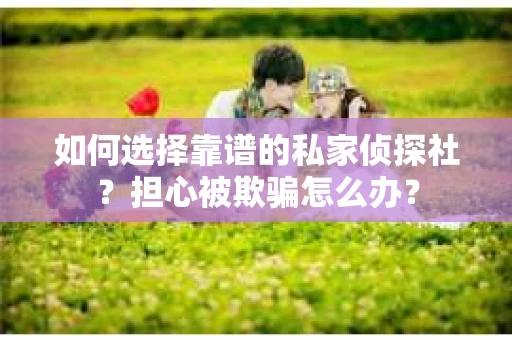 如何选择靠谱的私家侦探社？担心被欺骗怎么办？