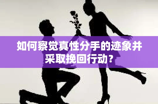 如何察觉真性分手的迹象并采取挽回行动？